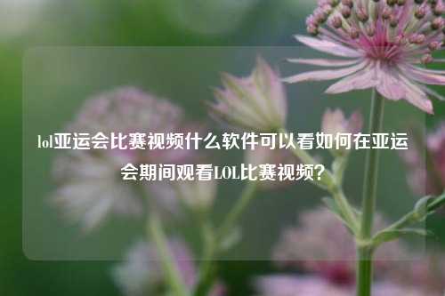 lol亚运会比赛视频什么软件可以看如何在亚运会期间观看LOL比赛视频？