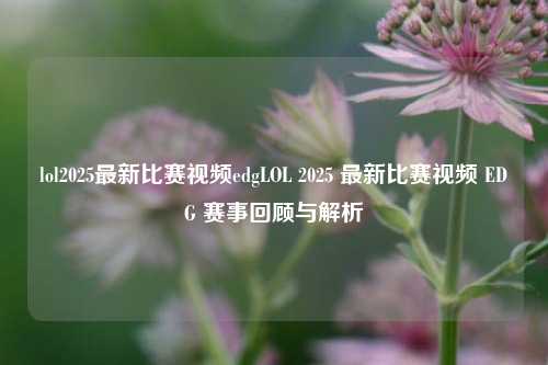 lol2025最新比赛视频edgLOL 2025 最新比赛视频 EDG 赛事回顾与解析