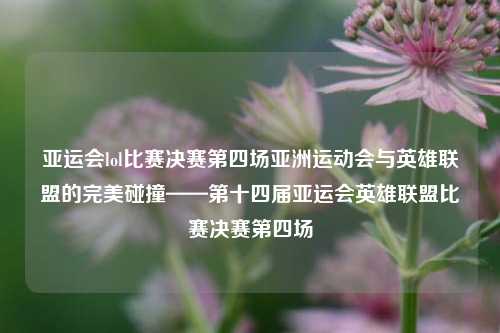 亚运会lol比赛决赛第四场亚洲运动会与英雄联盟的完美碰撞——第十四届亚运会英雄联盟比赛决赛第四场