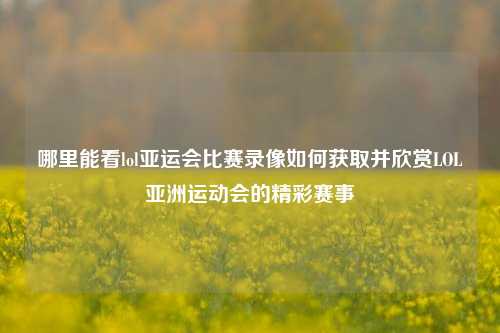 哪里能看lol亚运会比赛录像如何获取并欣赏LOL亚洲运动会的精彩赛事