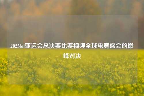 2025lol亚运会总决赛比赛视频全球电竞盛会的巅峰对决