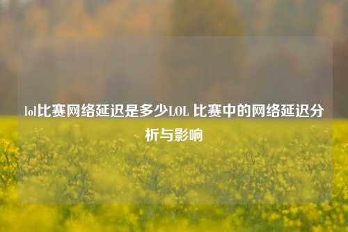 lol比赛网络延迟是多少LOL 比赛中的网络延迟分析与影响