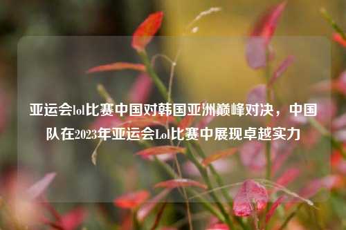 亚运会lol比赛中国对韩国亚洲巅峰对决，中国队在2023年亚运会Lol比赛中展现卓越实力