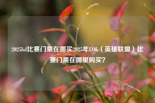 2025lol比赛门票在哪买2025年LOL（英雄联盟）比赛门票在哪里购买？