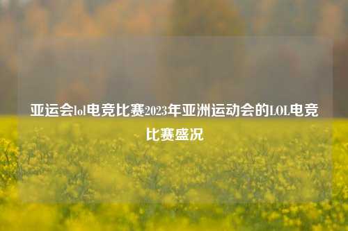 亚运会lol电竞比赛2023年亚洲运动会的LOL电竞比赛盛况