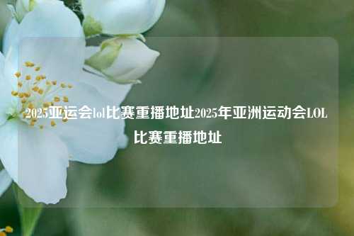 2025亚运会lol比赛重播地址2025年亚洲运动会LOL比赛重播地址