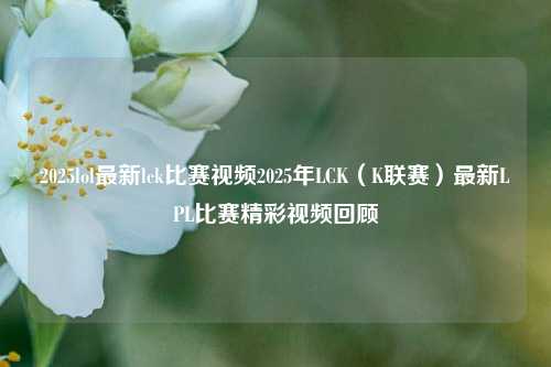 2025lol最新lck比赛视频2025年LCK（K联赛）最新LPL比赛精彩视频回顾