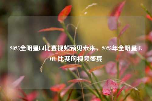 2025全明星lol比赛视频预见未来，2025年全明星 LOL 比赛的视频盛宴