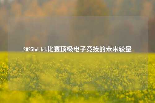 2025lol lck比赛顶级电子竞技的未来较量