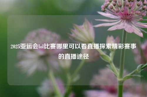 2025亚运会lol比赛哪里可以看直播探索精彩赛事的直播途径