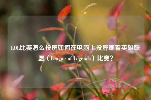 LOL比赛怎么投屏如何在电脑上投屏观看英雄联盟（League of Legends）比赛？