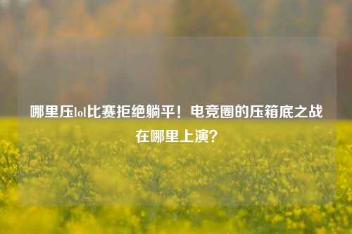 哪里压lol比赛拒绝躺平！电竞圈的压箱底之战在哪里上演？