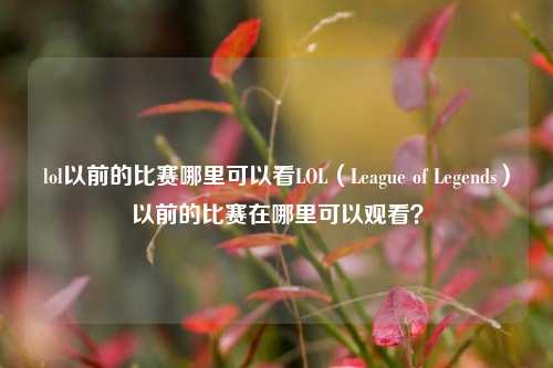 lol以前的比赛哪里可以看LOL（League of Legends）以前的比赛在哪里可以观看？