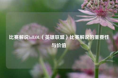 比赛解说lolLOL（英雄联盟）比赛解说的重要性与价值