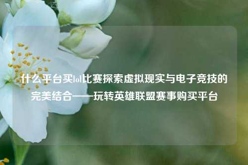 什么平台买lol比赛探索虚拟现实与电子竞技的完美结合——玩转英雄联盟赛事购买平台