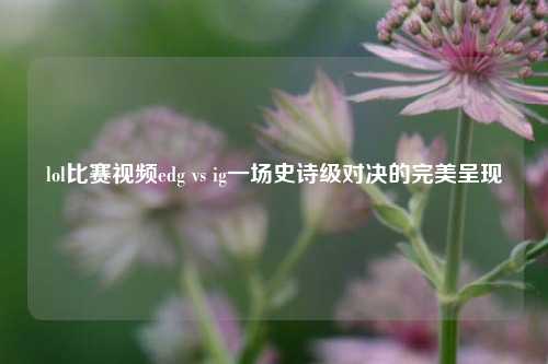 lol比赛视频edg vs ig一场史诗级对决的完美呈现
