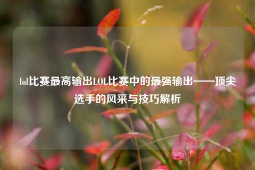 lol比赛最高输出LOL比赛中的最强输出——顶尖选手的风采与技巧解析