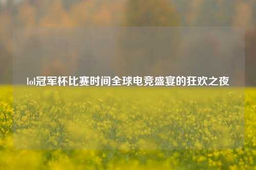 lol冠军杯比赛时间全球电竞盛宴的狂欢之夜