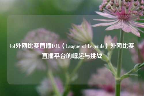 lol外网比赛直播LOL（League of Legends）外网比赛直播平台的崛起与挑战