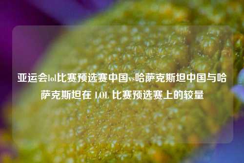 亚运会lol比赛预选赛中国vs哈萨克斯坦中国与哈萨克斯坦在 LOL 比赛预选赛上的较量