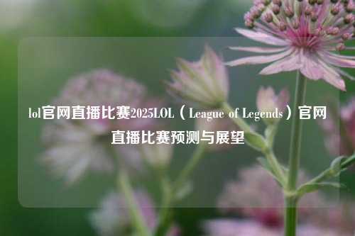lol官网直播比赛2025LOL（League of Legends）官网直播比赛预测与展望