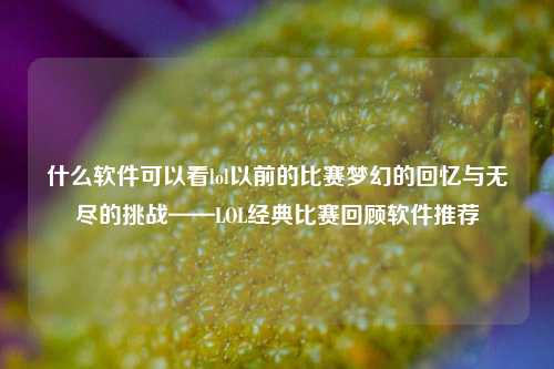 什么软件可以看lol以前的比赛梦幻的回忆与无尽的挑战——LOL经典比赛回顾软件推荐