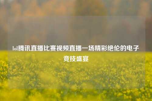 lol腾讯直播比赛视频直播一场精彩绝伦的电子竞技盛宴