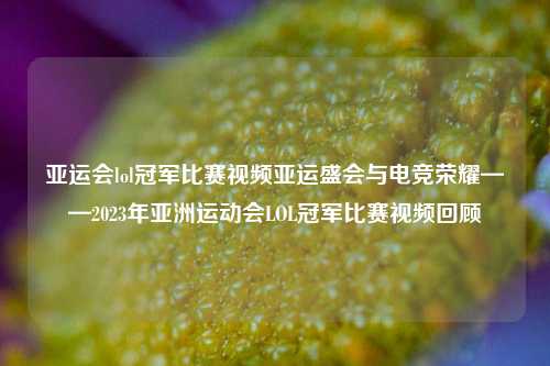 亚运会lol冠军比赛视频亚运盛会与电竞荣耀——2023年亚洲运动会LOL冠军比赛视频回顾