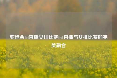 亚运会lol直播女排比赛Lol直播与女排比赛的完美融合