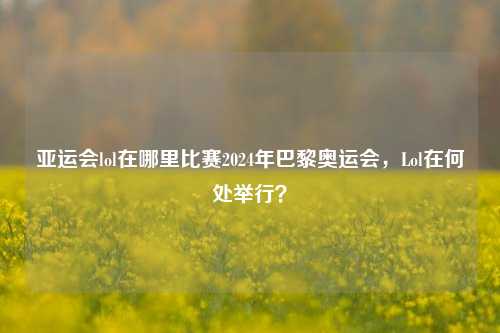 亚运会lol在哪里比赛2024年巴黎奥运会，Lol在何处举行？