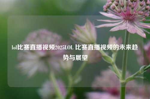 lol比赛直播视频2025LOL 比赛直播视频的未来趋势与展望