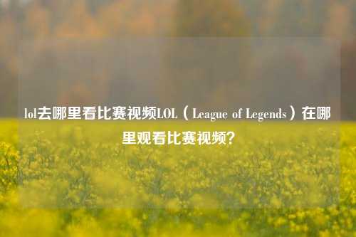 lol去哪里看比赛视频LOL（League of Legends）在哪里观看比赛视频？