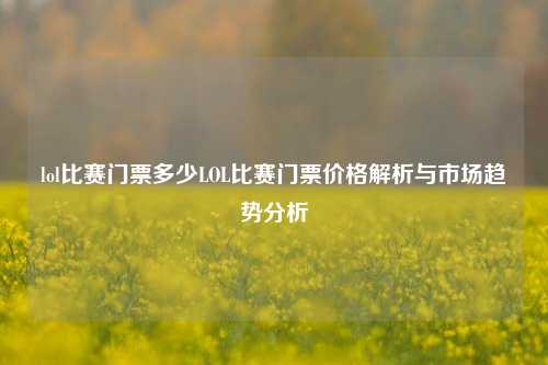 lol比赛门票多少LOL比赛门票价格解析与市场趋势分析