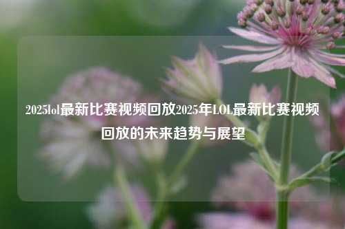 2025lol最新比赛视频回放2025年LOL最新比赛视频回放的未来趋势与展望