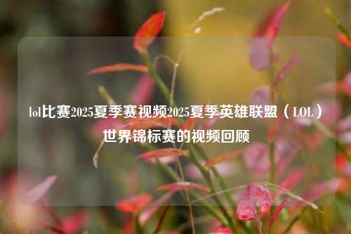 lol比赛2025夏季赛视频2025夏季英雄联盟（LOL）世界锦标赛的视频回顾