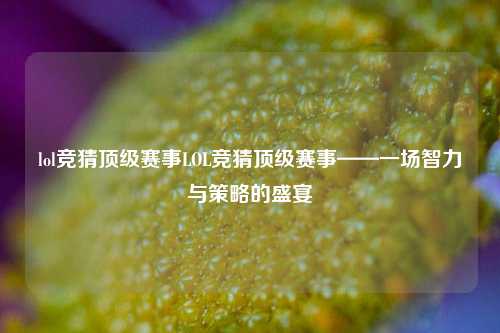 lol竞猜顶级赛事LOL竞猜顶级赛事——一场智力与策略的盛宴