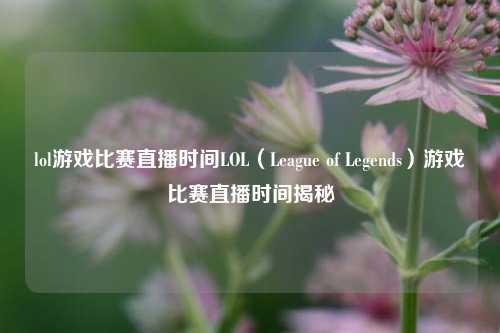 lol游戏比赛直播时间LOL（League of Legends）游戏比赛直播时间揭秘