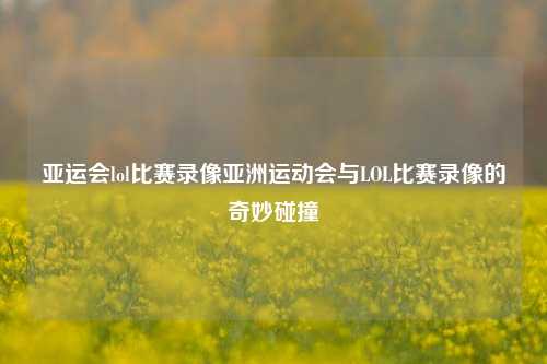 亚运会lol比赛录像亚洲运动会与LOL比赛录像的奇妙碰撞