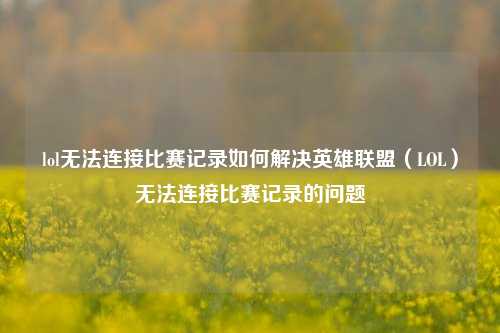 lol无法连接比赛记录如何解决英雄联盟（LOL）无法连接比赛记录的问题