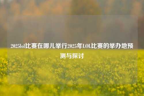 2025lol比赛在哪儿举行2025年LOL比赛的举办地预测与探讨
