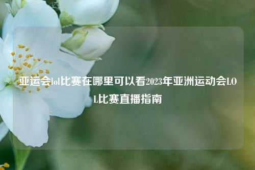 亚运会lol比赛在哪里可以看2023年亚洲运动会LOL比赛直播指南