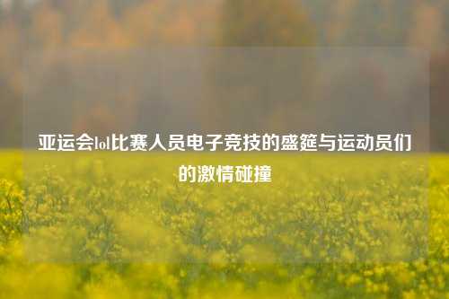 亚运会lol比赛人员电子竞技的盛筵与运动员们的激情碰撞