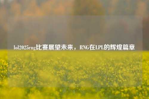lol2025rng比赛展望未来，RNG在LPL的辉煌篇章