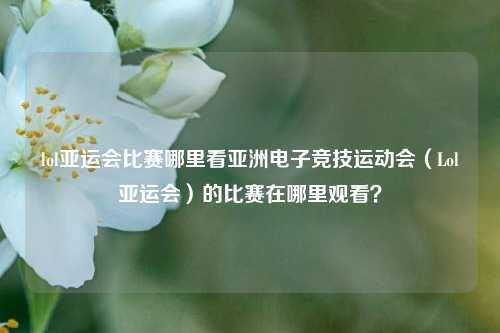 lol亚运会比赛哪里看亚洲电子竞技运动会（Lol亚运会）的比赛在哪里观看？
