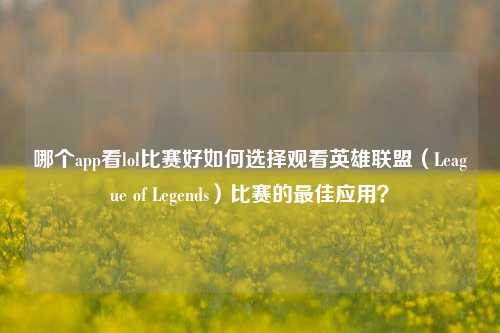 哪个app看lol比赛好如何选择观看英雄联盟（League of Legends）比赛的最佳应用？