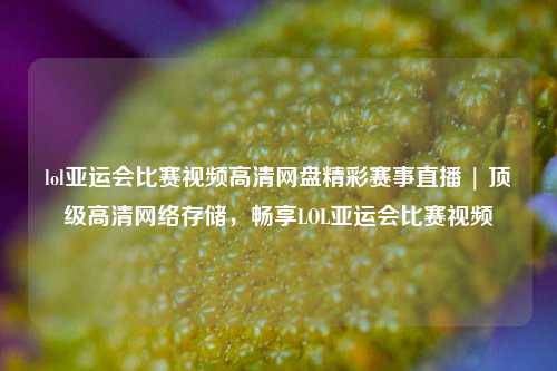 lol亚运会比赛视频高清网盘精彩赛事直播 | 顶级高清网络存储，畅享LOL亚运会比赛视频