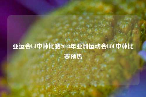 亚运会lol中韩比赛2023年亚洲运动会LOL中韩比赛预热