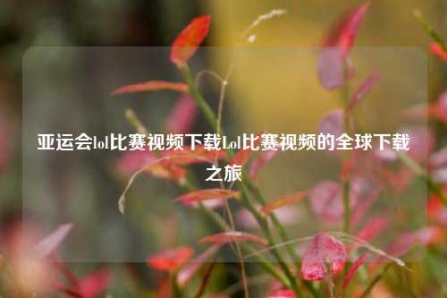亚运会lol比赛视频下载Lol比赛视频的全球下载之旅