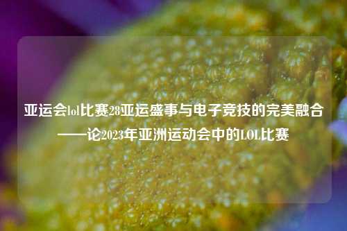 亚运会lol比赛28亚运盛事与电子竞技的完美融合——论2023年亚洲运动会中的LOL比赛