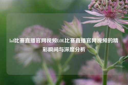 lol比赛直播官网视频LOL比赛直播官网视频的精彩瞬间与深度分析